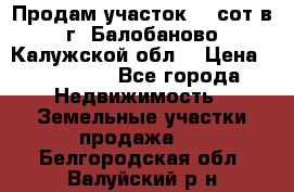 Продам участок 12 сот в г. Балобаново Калужской обл. › Цена ­ 850 000 - Все города Недвижимость » Земельные участки продажа   . Белгородская обл.,Валуйский р-н